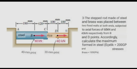 3-The stepped rod made of steel
and brass was placed between
two fixed walls at both ends, subjected
to axial forces of 60kN and
40KN respectively from B
and D points. Accordingly,
calculate the maximum
formed in steel (Eçelik = 200GP
mm
mm
-180
steel
rice
60 kN
/40 kN
and
stresses
40-mm print
30-mm print
Brass - 105GPA).
