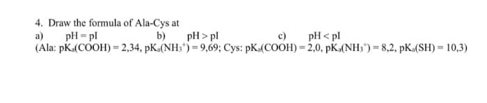 4. Draw the formula of Ala-Cys at
a)
pH = pl
b)
pH > pl
c)
pH < pl
(Ala: pKa(COOH) = 2,34, pK.(NH;") = 9,69; Cys: pK.(COOH) = 2,0, pK.(NH;") = 8,2, pK.(SH) = 10,3)
