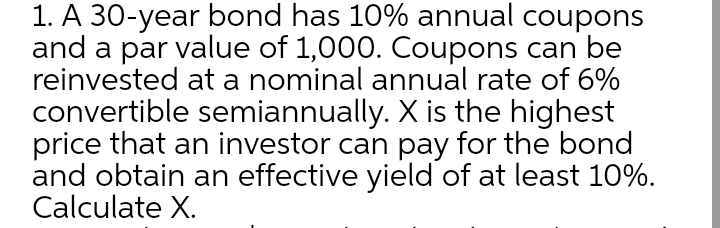 1. A 30-year bond has 10% annual coupons
and a par value of 1,000. Coupons can be
reinvested at a nominal annual rate of 6%
convertible semiannually. X is the highest
price that an investor can pay for the bond
and obtain an effective yield of at least 10%.
Calculate X.
