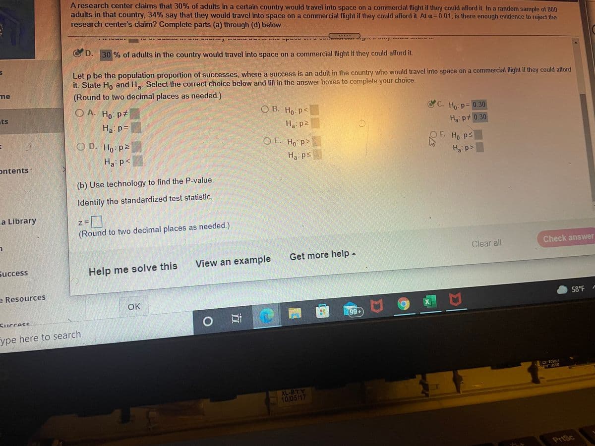 A research center claims that 30% of adults in a certain country would travel into space on a commercial flight if they could afford it In a random sample of 800
adults in that country, 34% say that they would travel into space on a commercial flight if they could afford it. At a=0.01, is there enough evidence to reject the
research center's claim? Complete parts (a) through (d) below.
G D.30 % of adults in the country would travel into space on a commercial flight if they could afford it.
Let p be the population proportion of successes, where a success is an adult in the country who would travel into space on a commercial flight if they could afford
it. State H and H. Select the correct choice below and fill in the answer boxes to complete your choice.
me
(Round to two decimal places as needed.)
ОА. Но ра
ОВ. Но р
C C. Ho p= 0.30
ts
Ha: p=
Ha: p2
Ha:p+ 0.30
O D. Ho p2
O E. Ho p>
OF. Ho ps
Ha p<
Ha ps
H3 p>
ontents
(b) Use technology to find the P-value.
Identify the standardized test statistic.
z = ]
(Round to two decimal places as needed.)
la Library
Clear all
Check answer
Get more help -
View an example
Success
Help me solve this
e Resources
58°F
OK
Kucces
ype here to search
170508-ICT
DG521 AUX
XL-BTY
10/05/17
PrtSc
豐
