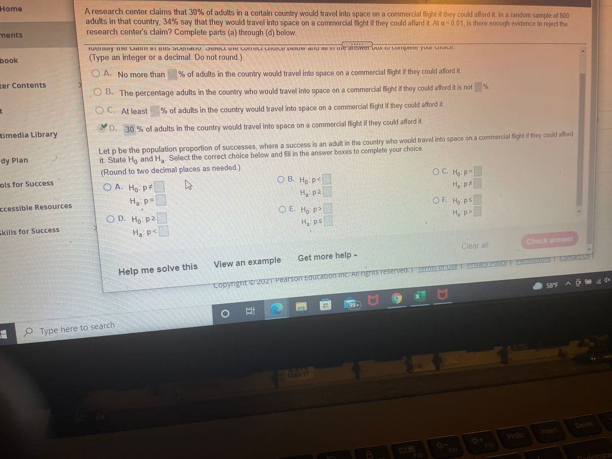 Home
Aresearch center claims that 30% of adults in a certain country would travel into space on a commercial flight if they could afford it. In a random sample of 800
adults in that country, 34% say that they would travel into space on a commercial flight if they could afford it. At a= 0.01, is there enough evidence to reject the
research center's claim? Complete parts (a) through (d) below.
ments
book
(Type an integer or a decimal. Do not round.)
O A. No more than
ter Contents
% of adults in the country would travel into space on a commercial flight if they could afford it.
OB The percentage adults in the country who would travel into space on a commercial flight if they could afford it is not
%.
OC. At least
of adults in the country would travel into space on a commercial flight if they could afford it.
timedia Library
30 % of adults in the country would travel into space on a commercial flight if they could afford it.
Let p be the population proportion of successes, where a success is an adult in the country who would travel into space on a commercial flight if they could afford
it. State H, and H,. Select the correct choice below and fill in the answer boxes to complete your choice.
dy Plan
(Round to two decimal places as needed.)
ols for Success
O A. Ho p
O B. Ho P<
OC. Ho P=
ccessible Resources
Ha P=
Ha p2
H, p
O D. Ho p
O E Ho p>
OF Ho pS
Skills for Success
H, ps
Ha p>
Ha p<
Clear all
Check answer
View an example
Get more help -
Help me solve this
T Privacy Policy T Permissions Contact Us
Copyright O 2021 Pearson Education inc. All righnts reserved. T Jerms of Use
58°F A @ a qx
Type here to search
XL-BTY
10105/17
Delete
Insert
PriSc
F12
F11
F10
Rockspece
難
