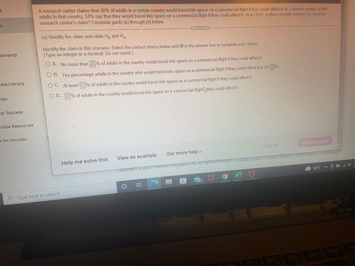 A research center claims that 30% of adults in a certain country would travel into space on a commercial flight if they could afford it. In a random sample of 800
adults in that country, 34% say that they would travel into space on a commercial flight if they could afford it. At a=0.01, is there enough evidence to reject the
research center's claim? Complete parts (a) through (d) below.
(a) Identify the claim and state Ho and H.
Identify the claim in this scenario. Select the correct choice below and fill in the answer box to complete your choice.
(Type an integer or a decimal. Do not round.)
ontents
O A. No more than
% of adults in the country would travel into space on a commercial flight if they could afford it.
%.
O B. The percentage adults in the country who would travel into space on a commercial flight if they could afford it is not
edia Library
O C. At least
% of adults in the country would travel into space on a commercial flight if they could afford it.
lan
O D.
% of adults in the country would travel into space on a commercial flight Sthey could afford it.
or Success
ssible Resources
s for Success
Get more help -
Clear all
Check answer
Help me solve this
View an example
Contact US
Privacy Policy I PermissTons
Copyright O 2021 Pearson Education Inc. All rights reserved. Terms or Use
58°F A @ a 4x
99+
Type here to search
10/05/17
Delete
Insert
PriSc
F12
