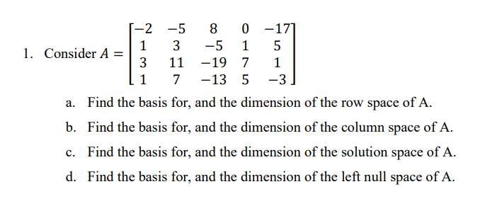 -2 -5
8
0 -17]
-5
1
1. Consider A =
1
11
-19 7
1
1
7
-13 5
-3
a. Find the basis for, and the dimension of the row space of A.
b. Find the basis for, and the dimension of the column space of A.
c. Find the basis for, and the dimension of the solution space of A.
d. Find the basis for, and the dimension of the left null space of A.
