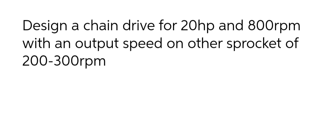 Design a chain drive for 20hp and 800rpm
with an output speed on other sprocket of
200-300rpm
