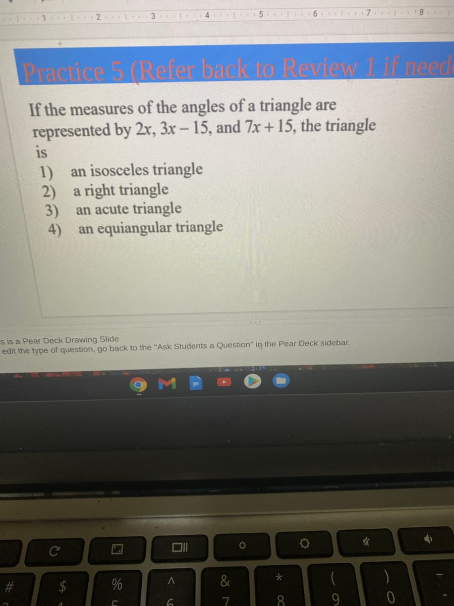 3
4
6.
Practice 5 (Refer back to Review 1 if need
If the measures of the angles of a triangle are
represented by 2x, 3x - 15, and 7x +15, the triangle
is
1)
an isosceles triangle
2)
a right triangle
3)
an acute triangle
4)
an equiangular triangle
s is a Pear Deck Drawing Slide
edit the type of question, go back to the "Ask Students a Question" in the Pear Deck sidebar.
%24
%
&
7.
