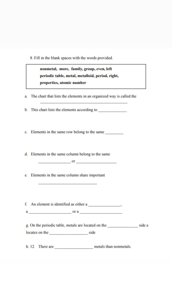 Fill in the blank spaces with the words provided.
nonmetal, more, family, group, even, left
periodic table, metal, metalloid, period, right,
properties, atomic number
a. The chart that lists the elements in an organized way is called the
b. This chart lists the elements according to
Elements in the same row belong to the same
d. Elements in the same column belong to the same
or
e.
Elements in the same column share important
ff. An element is identified as either a
a
or a
g. On the periodic table, metals are located on the
side a
locates on the
side
h. 12. There are
metals than nonmetals.
