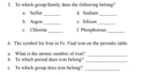 5. To which group/family does the following belong?
a. Sulfur
d. Sodium
e. Silicon
f. Phosphorous
b. Argon
c. Chlorine
6. The symbol for Iron in Fe. Find iron on the periodic table.
a. What is the atomic number of iron?
b. To which period does iron belong?
c. To which group does iron belong?
