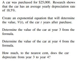 A car was purchased for $25,000. Research shows
that the car has an average yearly depreciation rate
of 18.5%.
Create an exponential equation that will determine
the value, V(t), of the car i years after purchase.
Determine the value of the car at year 3 from the
formula.
Determine the value of the car at year 4 from the
formula.
How much, to the nearest cent, does the car
depreciate from year 3 to year 4?
