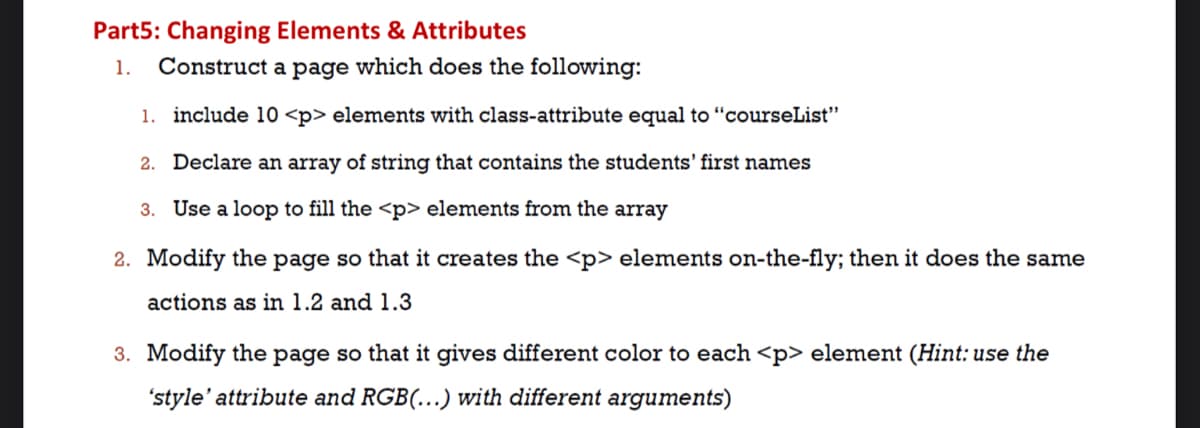 Part5: Changing Elements & Attributes
1.
Construct a page which does the following:
1. include 10 <p> elements with class-attribute equal to “courseList"
2. Declare an array of string that contains the students' first names
3. Use a loop to fill the <p> elements from the array
2. Modify the page so that it creates the <p> elements on-the-fly; then it does the same
actions as in 1.2 and 1.3
3. Modify the page so that it gives different color to each <p> element (Hint: use the
'style' attribute and RGB(..) with different arguments)
