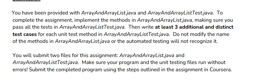 You have been provided with ArrayAndArrayList.java and ArrayAndArrayListTestjava. To
complete the assignment, implement the methods in ArrayAndArrayList.java, making sure you
pass all the tests in ArrayAndArrayListTest.java. Then write at least 3 additional and distinct
test cases for each unit test method in ArrayAndArrayListTest.java. Do not modify the name
of the methods in ArrayAndArrayList.java or the automated testing will not recognize it.
You will submit two files for this assignment: ArrayAndArrayList.java and
ArrayAndArrayListTestjava. Make sure your program and the unit testing files run without
errors! Submit the completed program using the steps outlined in the assignment in Coursera.
