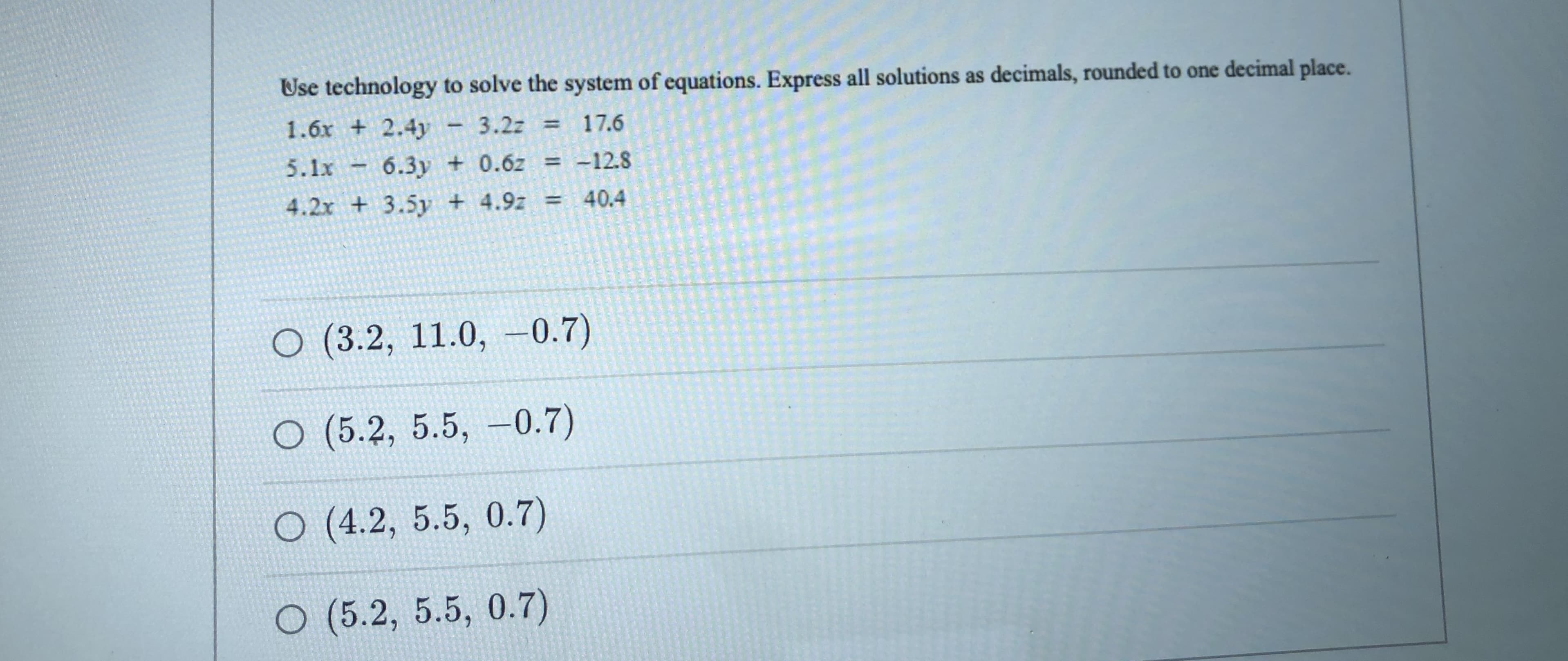Use technology to solve the system of equations. Express all solutions as decimals, rounded to one decimal place.
1.6x + 2.4y
5.1x
3.2z = 17.6
6.3y + 0.6z = -128
4.2x + 3.5y + 4.9z =
40.4
