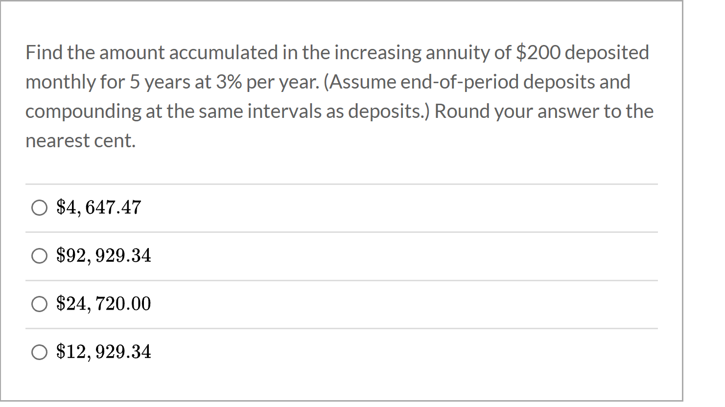 Find the amount accumulated in the increasing annuity of $200 deposited
monthly for 5 years at 3% per year. (Assume end-of-period deposits and
compounding at the same intervals as deposits.) Round your answer to the
nearest cent.
O $4, 647.47
O $92, 929.34
O $24, 720.00
O $12, 929.34
