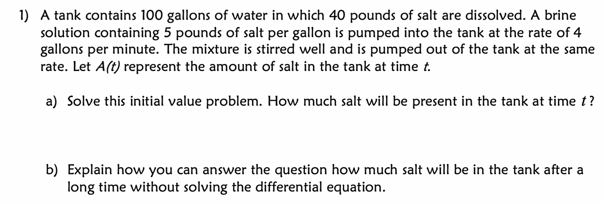 1) A tank contains 100 gallons of water in which 40 pounds of salt are dissolved. A brine
solution containing 5 pounds of salt per gallon is pumped into the tank at the rate of 4
gallons per minute. The mixture is stirred well and is pumped out of the tank at the same
rate. Let A(t) represent the amount of salt in the tank at time t.
a) Solve this initial value problem. How much salt will be present in the tank at time t?
b) Explain how you can answer the question how much salt will be in the tank after a
long time without solving the differential equation.
