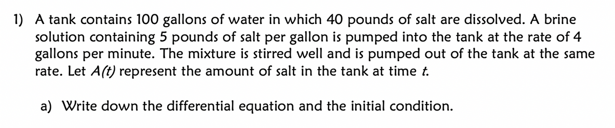 1) A tank contains 100 gallons of water in which 40 pounds of salt are dissolved. A brine
solution containing 5 pounds of salt per gallon is pumped into the tank at the rate of 4
gallons per minute. The mixture is stirred well and is pumped out of the tank at the same
rate. Let A(t) represent the amount of salt in the tank at time t.
a) Write down the differential equation and the initial condition.

