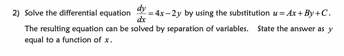 dy
= 4x-2y by using the substitution u =
dx
2) Solve the differential equation
Ax+By+C.
The resulting equation can be solved by separation of variables.
State the answer as y
equal to a function of x.
