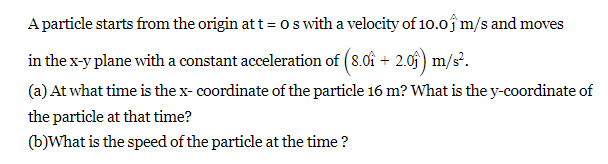 A particle starts from the origin at t = 0 s with a velocity of 10.0 m/s and moves
in the x-y plane with a constant acceleration of (8.0î + 2.0ĵ) m/s².
(a) At what time is the x- coordinate of the particle 16 m? What is the y-coordinate of
the particle at that time?
(b)What is the speed of the particle at the time?