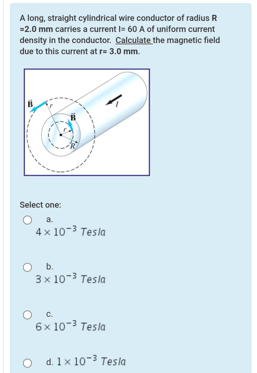 A long, straight cylindrical wire conductor of radius R
=2.0 mm carries a current l= 60 A of uniform current
density in the conductor. Calculate the magnetic field
due to this current at r= 3.0 mm.
Select one:
а.
4 x 10-3 Tesla
b.
3 x 10-3 Tesla
С.
6x 10-3 Tesla
O d. 1x 10-3 Tesla
