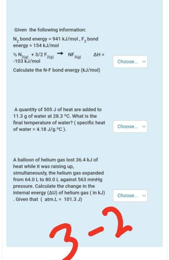 Given the following information:
N, bond energy = 941 kJ/mol, F, bond
energy = 154 kJ/mol
% Nao) +3/2 F,
NF 319)
AH =
2(g)
-103 kJ/mol
Choose.
Calculate the N-F bond energy (kJ/mol)
A quantity of 505 J of heat are added to
11.3 g of water at 28.3 °C. What is the
final temperature of water? ( specific heat
of water = 4.18 J/g.°C).
Choose.
%3D
A balloon of helium gas lost 36.4 kJ of
heat while it was raising up,
simultaneously, the helium gas expanded
from 64.0 L to 80.0 L against 563 mmHg
pressure. Calculate the change in the
internal energy (AU) of helium gas ( in kJ)
. Given that ( atm.L = 101.3 J)
Choose.
3-2
