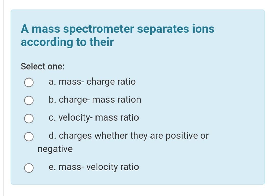 A mass spectrometer separates ions
according to their
Select one:
a. mass- charge ratio
b. charge- mass ration
C. velocity- mass ratio
d. charges whether they are positive or
negative
e. mass- velocity ratio
