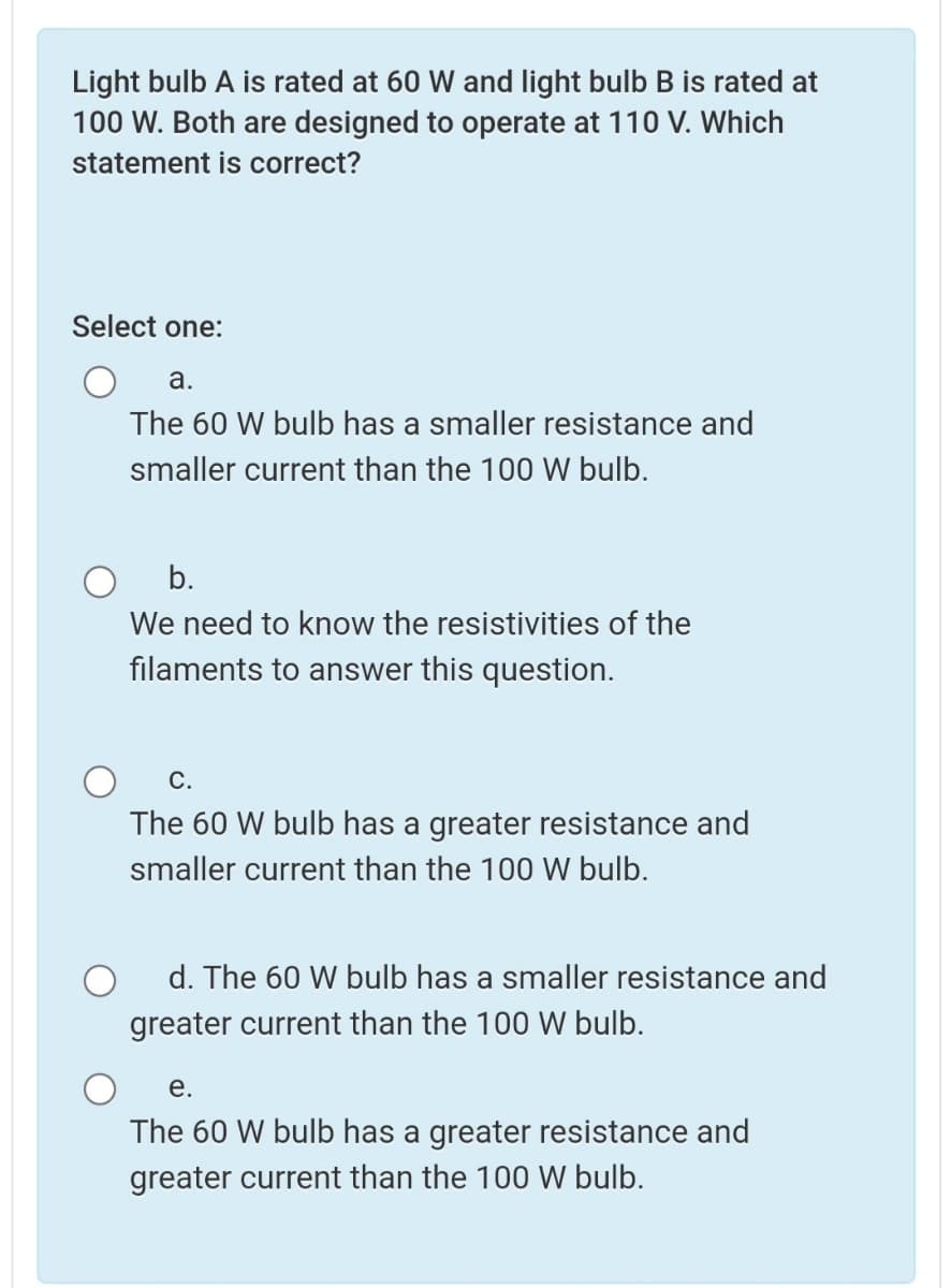 Light bulb A is rated at 60 W and light bulb B is rated at
100 W. Both are designed to operate at 110 V. Which
statement is correct?
Select one:
a.
The 60 W bulb has a smaller resistance and
smaller current than the 100 W bulb.
b.
We need to know the resistivities of the
filaments to answer this question.
С.
The 60 W bulb has a greater resistance and
smaller current than the 100 W bulb.
d. The 60 W bulb has a smaller resistance and
greater current than the 100 W bulb.
е.
The 60 W bulb has a greater resistance and
greater current than the 100 W bulb.

