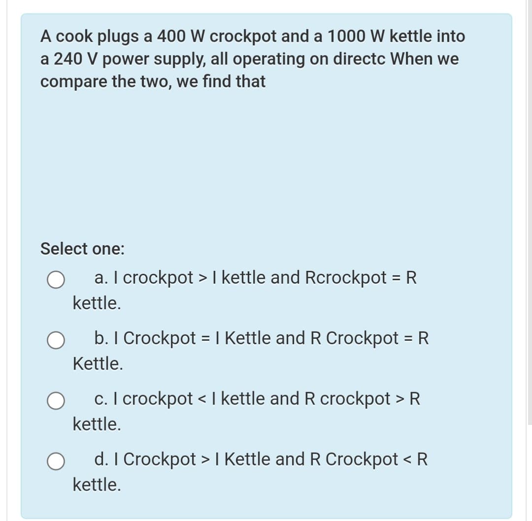 A cook plugs a 400 W crockpot and a 1000 W kettle into
a 240 V power supply, all operating on directc When we
compare the two, we find that
Select one:
a. I crockpot > I kettle and Rcrockpot = R
kettle.
b. I Crockpot = I Kettle and R Crockpot = R
%3D
%3D
Kettle.
c. I crockpot < I kettle and R crockpot > R
kettle.
d. I Crockpot > I Kettle and R Crockpot < R
kettle.
