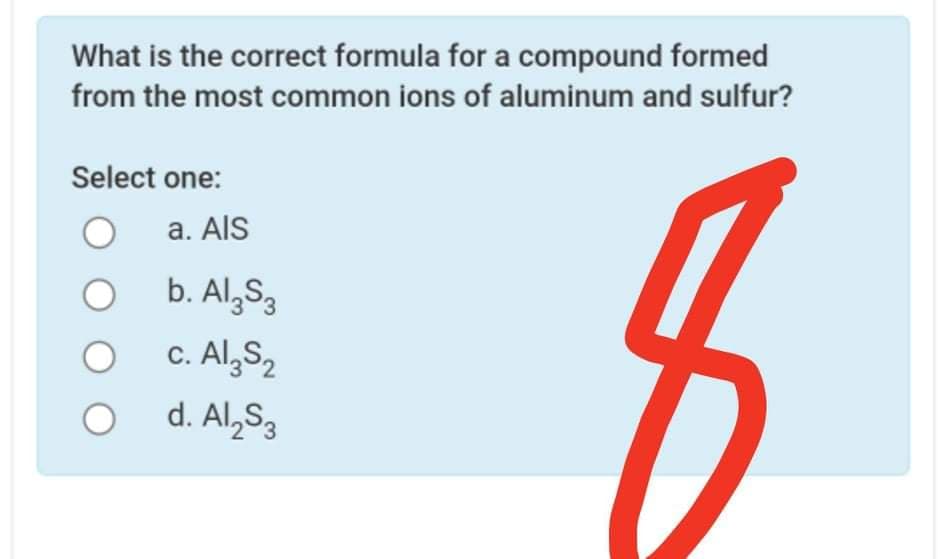What is the correct formula for a compound formed
from the most common ions of aluminum and sulfur?
Select one:
a. AlS
b. Al,S3
c. Al,S,
d. Al,S3
