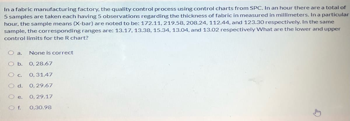 In a fabric manufacturing factory, the quality control process using control charts from SPC, In an hour there are a total of
5 samples are taken each having 5 observations regarding the thickness of fabric in measured in millimeters. In a particular
hour, the sample means (X-bar) are noted to be: 172.11, 219.58, 208.24, 112.44, and 123.30 respectively. In the same
sample, the corresponding ranges are: 13.17, 13.38, 15.34, 13.04, and 13.02 respectively What are the lower and upper
control limits for the R chart?
O a.
None is correct
O b.
О, 28.67
0, 31.47
d.
0, 29.67
e.
О, 29.17
0,30.98
