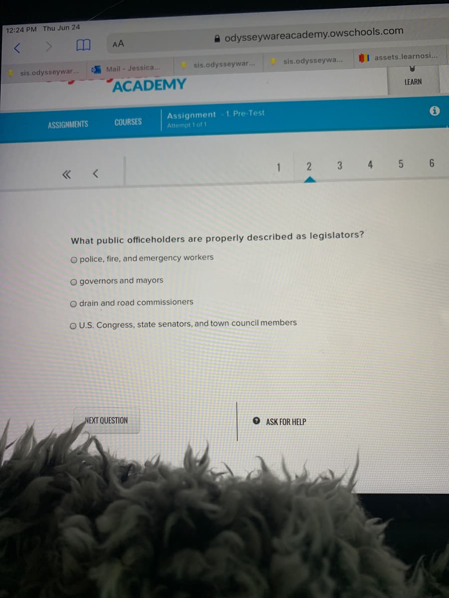 12:24 PM Thu Jun 24
AA
A odysseywareacademy.owschools.com
sis.odysseywar...
sis.odysseywa...
I assets.learnosi...
sis.odysseywar...
D Mail - Jessica..
ACADEMY
LEARN
Assignment - 1. Pre-Test
Attempt 1 of 1
ASSIGNMENTS
COURSES
1
2
3 4
What public officeholders are properly described as legislators?
O police, fire, and emergency workers
O governors and mayors
O drain and road commissioners
OU.S. Congress, state senators, and town council members
NEXT QUESTION
ASK FOR HELP
