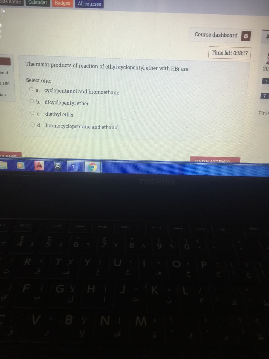 Site home
Calendar
Badges
All courses
Course dashboard
Time left 0:18:17
The major products of reaction of ethyl cyclopentyl ether with HBr are:
20
ered
Select one:
f1.50
O a. cyclopentanol and bromoethane
ion
7
O b. dicyclopentyl ether
O c. diethyl ether
Finis
O d. bromocyclopentane and ethanol
TS PAGE
EINISH ATTEMPT
waiHSON
BO
K4
414
INS
&
6.
V.
8
R TYYIU
FI
GYHIJ
VBYN M
