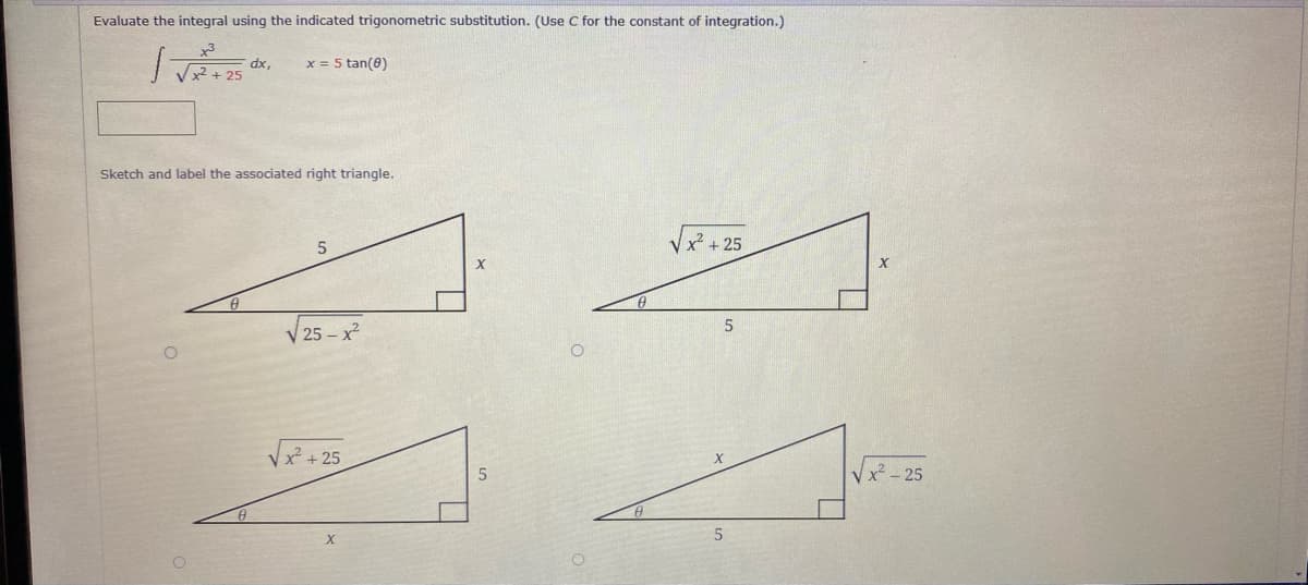 Evaluate the integral using the indicated trigonometric substitution. (Use C for the constant of integration.)
x = 5 tan(0)
dx,
Vx2 + 25
Sketch and label the associated right triangle.
-25
V 25 – x?
Vx + 25
Vx - 25
