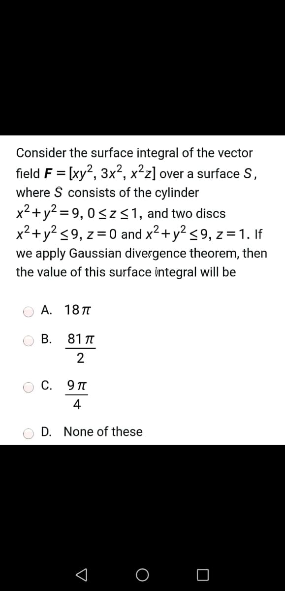 Consider the surface integral of the vector
field F = [xy?, 3x², x²z] over a surface S,
where S consists of the cylinder
x²+y? = 9, 0<z<1, and two discs
x2+y? <9, z=0 and x2+y? <9, z= 1. If
we apply Gaussian divergence theorem,
then
the value of this surface integral will be
А. 18 л
В.
81 T
2
С.
4
D. None of these
