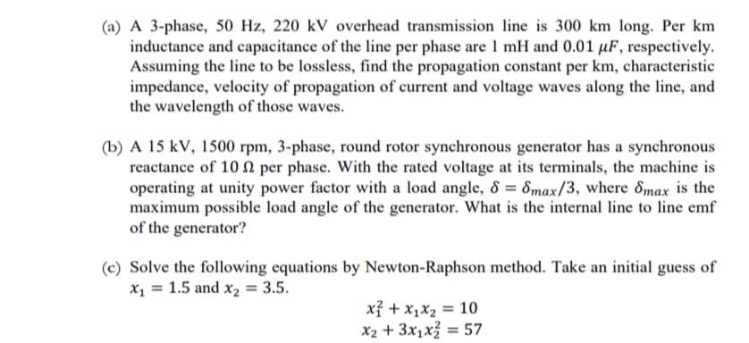 (a) A 3-phase, 50 Hz, 220 kV overhead transmission line is 300 km long. Per km
inductance and capacitance of the line per phase are 1 mH and 0.01 µF, respectively.
Assuming the line to be lossless, find the propagation constant per km, characteristic
impedance, velocity of propagation of current and voltage waves along the line, and
the wavelength of those waves.
(b) A 15 kV, 1500 rpm, 3-phase, round rotor synchronous generator has a synchronous
reactance of 10 N per phase. With the rated voltage at its terminals, the machine is
operating at unity power factor with a load angle, 8 = 8max/3, where &max is the
maximum possible load angle of the generator. What is the internal line to line emf
of the generator?
(c) Solve the following equations by Newton-Raphson method. Take an initial guess of
x1 = 1.5 and x2 = 3.5.
xỉ + x1x2 = 10
X2 + 3x1x = 57
