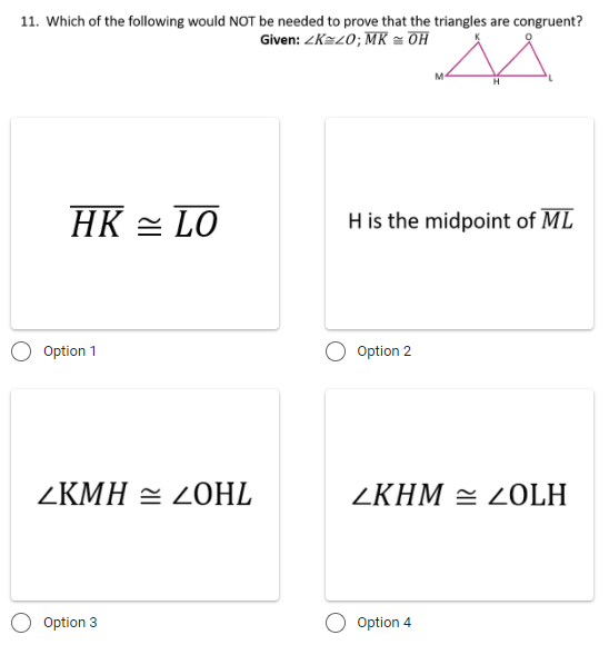 11. Which of the following would NOT be needed to prove that the triangles are congruent?
Given: ZK=20; MK = OH
M-
HK = LO
H is the midpoint of ML
Option 1
Option 2
ZKMH = 2OHL
ZKHM = LOLH
Option 3
Option 4
