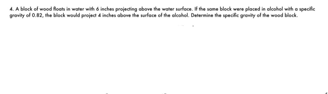 4. A block of wood floats in water with 6 inches projecting above the water surface. If the same block were placed in alcohol with a specific
gravity of 0.82, the block would project 4 inches above the surface of the alcohol. Determine the specific gravity of the wood block.
