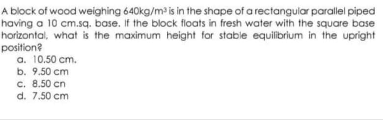 A block of wood weighing 640kg/m³ is in the shape of a rectangular parallel piped
having a 10 cm.sq. base. If the block floats in fresh water with the square base
horizontal, what is the maximum height for stable equilibrium in the upright
position?
a. 10.50 cm.
b. 9.50 cm
c. 8.50 cn
d. 7.50 cm
