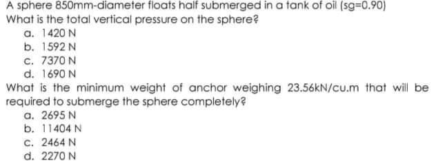 A sphere 850mm-diameter floats half submerged in a tank of oil (sg-0.90)
What is the total vertical pressure on the sphere?
a. 1420 N
b. 1592 N
c. 7370 N
d. 1690 N
What is the minimum weight of anchor weighing 23.56KN/cu.m that wil be
required to submerge the sphere completely?
a. 2695 N
b. 11404 N
C. 2464 N
d. 2270 N
