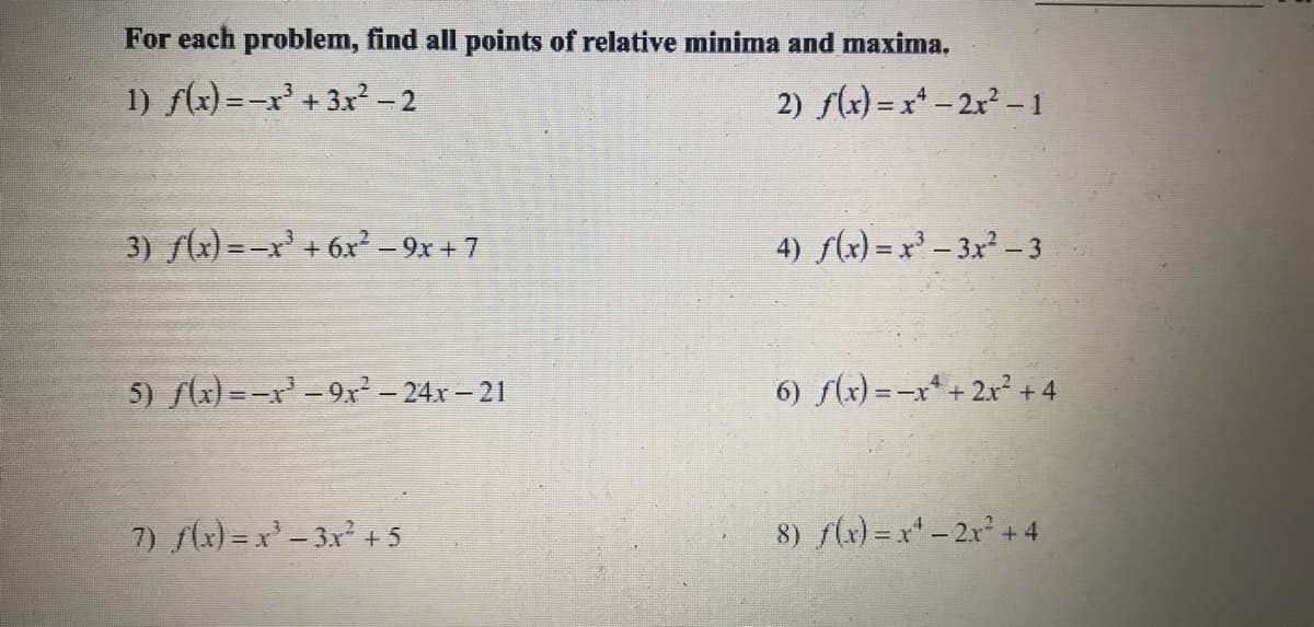 For each problem, find all points of relative minima and maxima.
1) f(x) =-x +3x - 2
2) f(x) = x* - 2x²-1
3) f(x) =-x' + 6x² – 9x + 7
4) S(x) = x - 3x – 3
5) f(x) =-x -9x² - 24x – 21
6) f(x) = -x* + 2x² + 4
7) x) =x- 3x +5
8) f(x) = x-2x + 4
