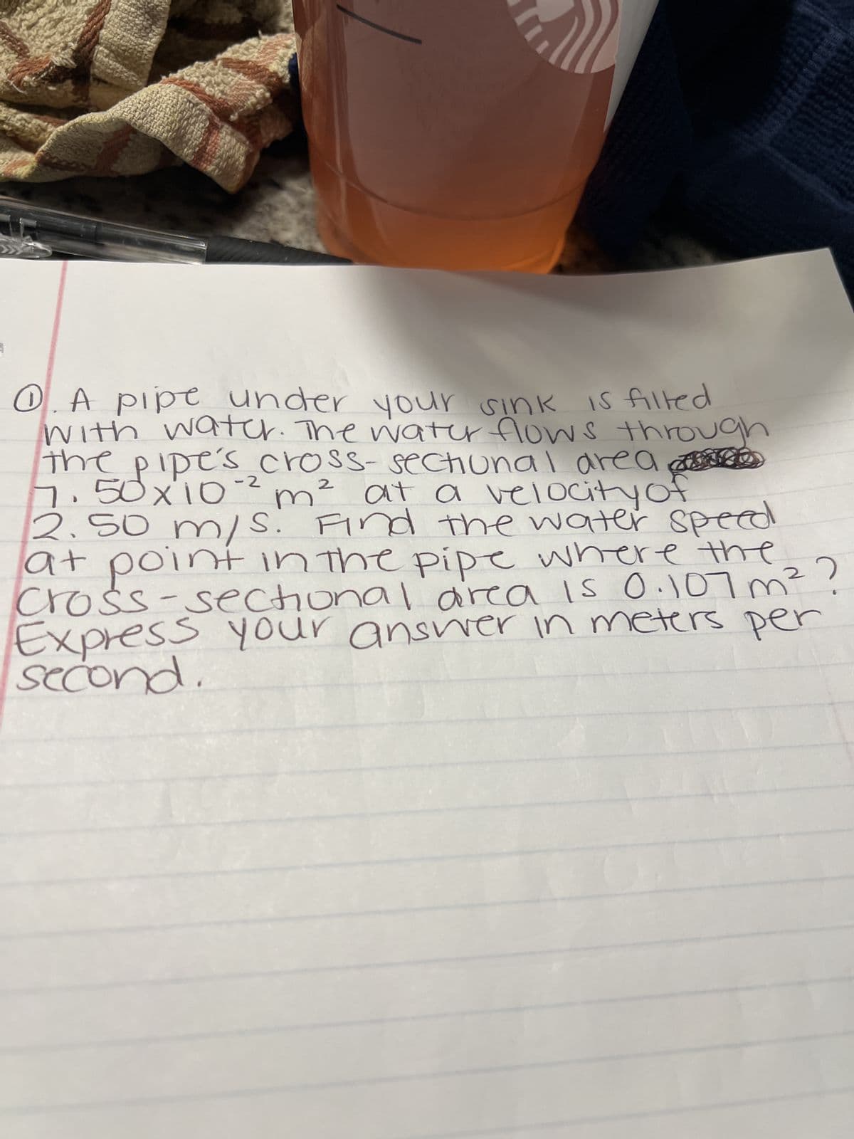 me
-2
0. A pipe under your sink is filled
with water. The water flows thro
the pipe's cross-sectional area D
7.50 x 10-² m² at a velocity of
2.50 m/s. Find the water speed
at point in the pipe where the
cross-sectional area is 0.107 m ² ?
Express your answer in meters per
second.