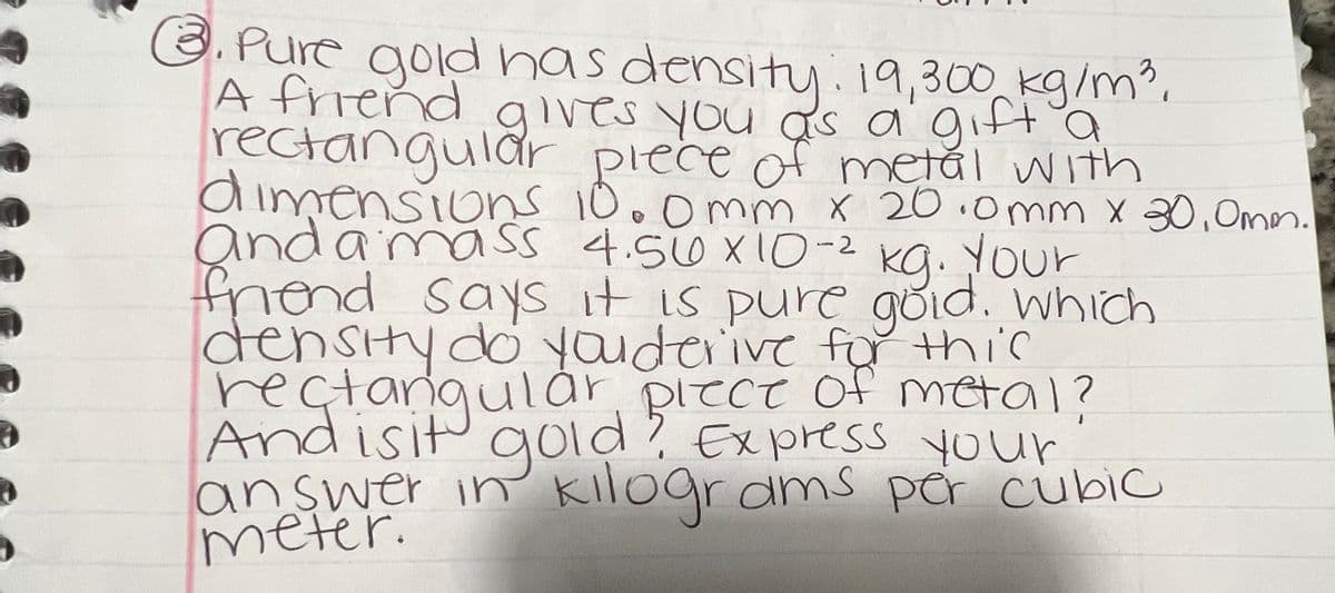 8. Pure gold has density: 19,300 kg/m³ d
A friend gives you as a gift a
rectangular piece of metal with
dimensions 10.0mm x 20.0mm x 30,0mm.
and a mass 4.560 x 10-² kg. Your
friend says it is pure gold. which
density do youderive for this
rectangular piece of metal?
And isit gold? Express your
answer in kilograms per cubic