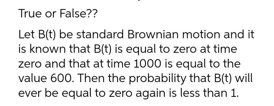 True or False??
Let B(t) be standard Brownian motion and it
is known that B(t) is equal to zero at time
zero and that at time 1000 is equal to the
value 600. Then the probability that B(t) will
ever be equal to zero again is less than 1.
