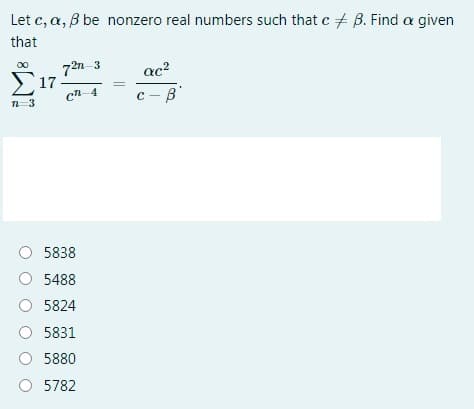 Let c, a, B be nonzero real numbers such that c + B. Find a given
that
72n 3
Σ17
00
ac?
cn-4
c - B
n=3
O 5838
O 5488
O 5824
O 5831
O 5880
O 5782
