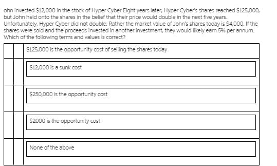 ohn invested $12,000 in the stock of Hyper Cyber Eight years later, Hyper Cyber's shares reached S125,000,
but John held onto the shares in the belief that their price would double in the next five years.
Unfortunately, Hyper Cyber did not double. Rather the market value of John's shares today is $4,000. If the
shares were sold and the proceeds invested in another investment, they would likely eam 59% per annum.
Which of the following terms and values is correct?
$125,000 is the opportunity cost of selling the shares today
$12,000 is a sunk cost
$250,000 is the opportunity cost
$2000 is the opportunity cost
None of the above

