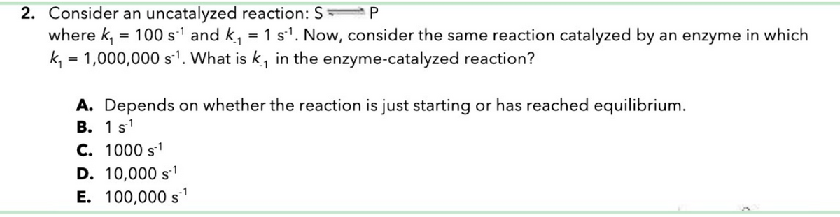 2. Consider an uncatalyzed reaction: S
P
where k, = 100 s-¹ and k₁ = 1 s¹¹. Now, consider the same reaction catalyzed by an enzyme in which
k₁ = 1,000,000 s1. What is k, in the enzyme-catalyzed reaction?
A. Depends on whether the reaction is just starting or has reached equilibrium.
B. 1 s1
C. 1000 s¹
D. 10,000 s¹
E. 100,000 s¹