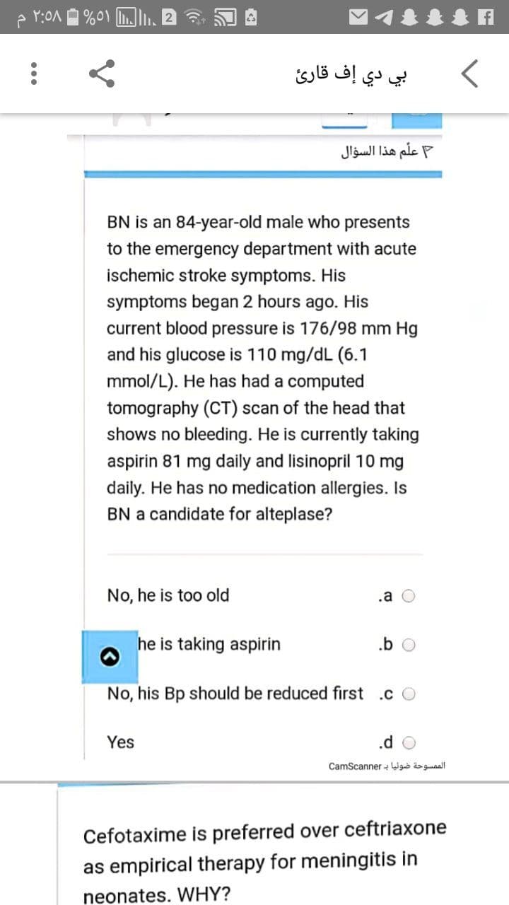 بي دي إف قارئ
علم هذا السؤال
BN is an 84-year-old male who presents
to the emergency department with acute
ischemic stroke symptoms. His
symptoms began 2 hours ago. His
current blood pressure is 176/98 mm Hg
and his glucose is 110 mg/dL (6.1
mmol/L). He has had a computed
tomography (CT) scan of the head that
shows no bleeding. He is currently taking
aspirin 81 mg daily and lisinopril 10 mg
daily. He has no medication allergies. Is
BN a candidate for alteplase?
No, he is too old
.a
he is taking aspirin
.b O
No, his Bp should be reduced first .c O
Yes
الم مسوحة ضوئيا ب CamScan ner
Cefotaxime is preferred over ceftriaxone
as empirical therapy for meningitis in
neonates. WHY?
