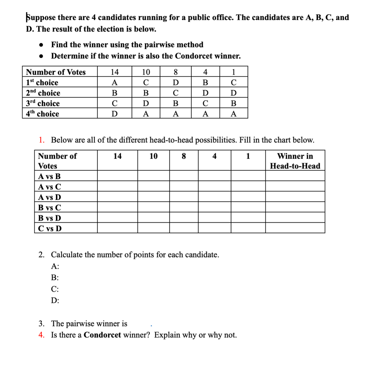 Suppose there are 4 candidates running for a public office. The candidates are A, B, C, and
D. The result of the election is below.
Find the winner using the pairwise method
Determine if the winner is also the Condorcet winner.
Number of Votes
14
10
8
4
1st choice
A
C
D
B
C
2nd choice
В
B
D
D
3rd choice
D
B
4th choice
D
A
A
A
A
1. Below are all of the different head-to-head possibilities. Fill in the chart below.
Number of
14
10
8.
4
1
Winner in
Votes
A vs B
A vs C
A vs D
Head-to-Head
B vs C
B vs D
C vs D
2. Calculate the number of points for each candidate.
A:
В:
С:
D:
3. The pairwise winner is
4. Is there a Condorcet winner? Explain why or why not.
