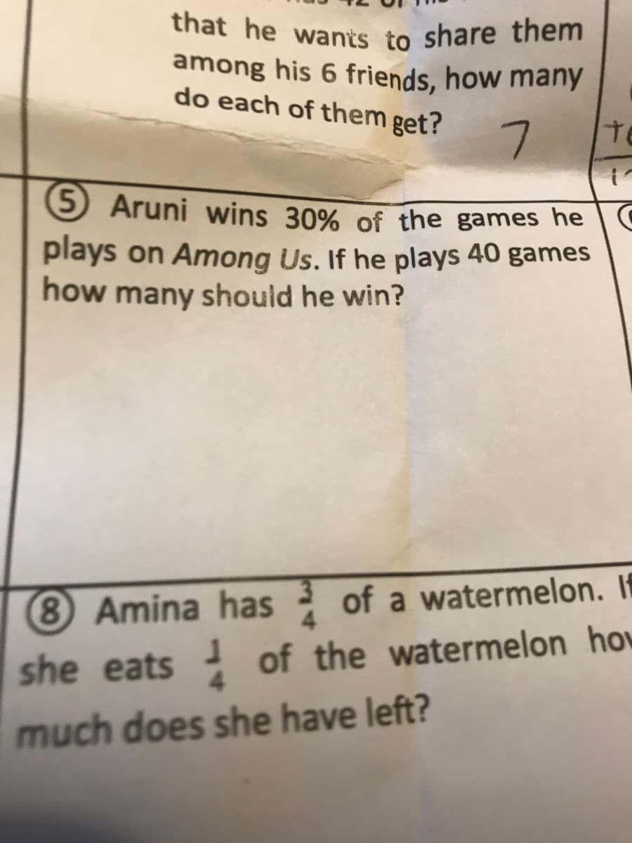 that he wants to share them
among his 6 friends, how many
do each of them get?
7.
te
5 Aruni wins 30% of the games he | C
plays on Among Us. If he plays 40 games
how many should he win?
8 Amina has of a watermelon. If
she eats of the watermelon how
much does she have left?
