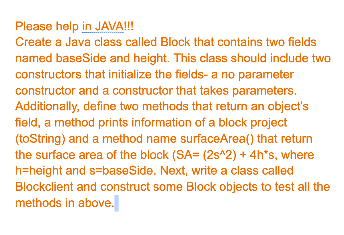 Please help in JAVA!!!
Create a Java class called Block that contains two fields
named baseSide and height. This class should include two
constructors that initialize the fields- a no parameter
constructor and a constructor that takes parameters.
Additionally, define two methods that return an object's
field, a method prints information of a block project
(toString) and a method name surfaceArea() that return
the surface area of the block (SA= (2s^2) + 4h*s, where
h=height and s=baseSide. Next, write a class called
Blockclient and construct some Block objects to test all the
methods in above.
