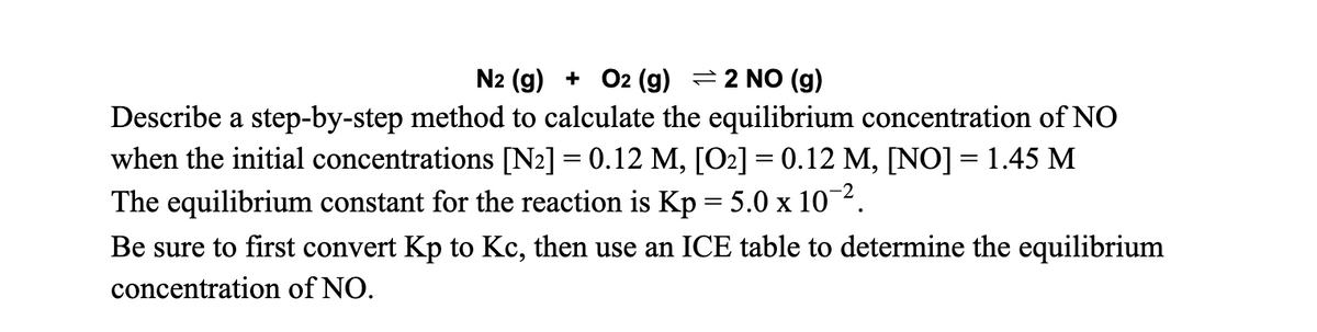 N2 (g) + O2 (g) =2 NO (g)
Describe a step-by-step method to calculate the equilibrium concentration of NO
when the initial concentrations [N2] = 0.12 M, [O2] = 0.12 M, [N0] = 1.45 M
The equilibrium constant for the reaction is Kp = 5.0 x 102.
Be sure to first convert Kp to Kc, then use an ICE table to determine the equilibrium
concentration of NO.
