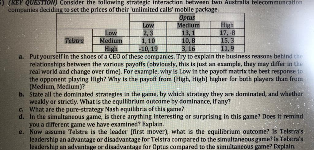 (KEY QUESTION) Consider the following strategic interaction between two Australia telecommuncation
companies deciding to set the prices of their 'unlimited calls' mobile package.
Optus
Medium
High
17,-8
15, 3
11,9
Low
Low
Medium
2,3
1, 10
13, 1
10, 8
3,16
Telstra
High
-10, 19
a. Put yourself in the shoes of a CEO of these companies. Try to explain the business reasons behind the
relationships between the various payoffs (obviously, this is just an example, they may differ in the
real world and change over time). For example, why is Low in the payoff matrix the best response to
the opponent playing High? Why is the payoff from (High, High) higher for both players than from
(Medium, Medium)?
b. State all the dominated strategies in the game, by which strategy they are dominated, and whether
weakly or strictly. What is the equilibrium outcome by dominance, if any?
c. What are the pure-strategy Nash equilibria of this game?
d. In the simultaneous game, is there anything interesting or surprising in this game? Does it remind
you a different game we have examined? Explain.
e. Now assume Telstra is the leader (first mover), what is the equilibrium outcome? Is Telstra's
leadership an advantage or disadvantage for Telstra compared to the simultaneous game? Is Telstra's
leadership an advantage or disadvantage for Optus compared to the simultaneous game? Explain.

