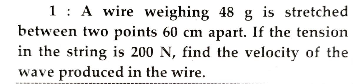 1 : A wire weighing 48 g is stretched
between two points 60 cm apart. If the tension
in the string is 200 N, find the velocity of the
wave produced in the wire.
